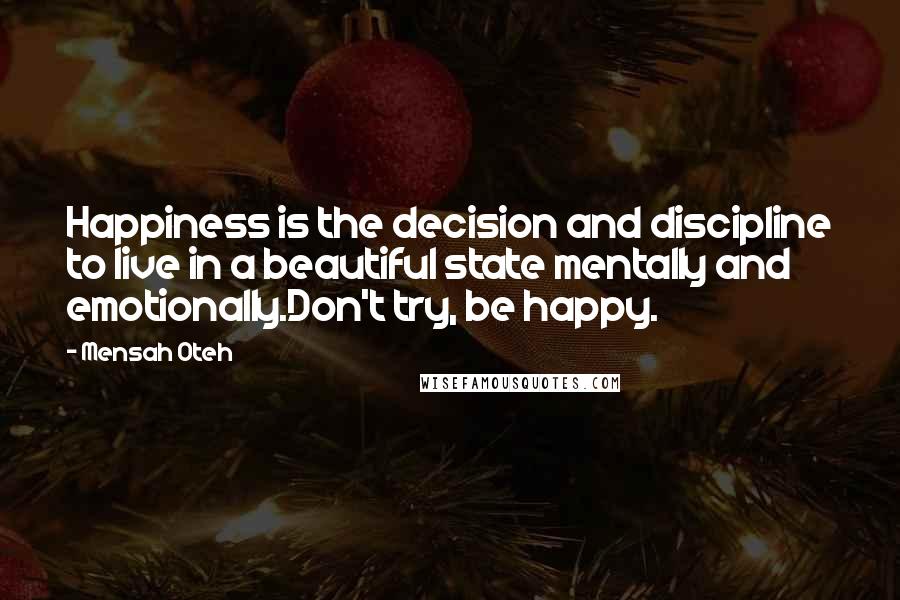 Mensah Oteh Quotes: Happiness is the decision and discipline to live in a beautiful state mentally and emotionally.Don't try, be happy.