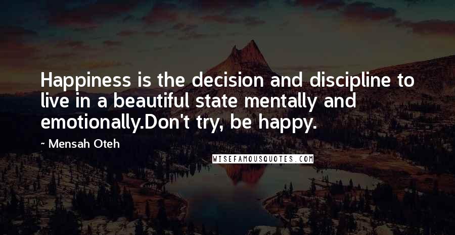 Mensah Oteh Quotes: Happiness is the decision and discipline to live in a beautiful state mentally and emotionally.Don't try, be happy.