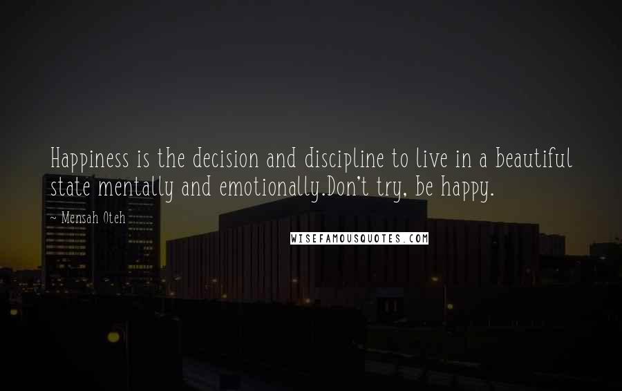 Mensah Oteh Quotes: Happiness is the decision and discipline to live in a beautiful state mentally and emotionally.Don't try, be happy.