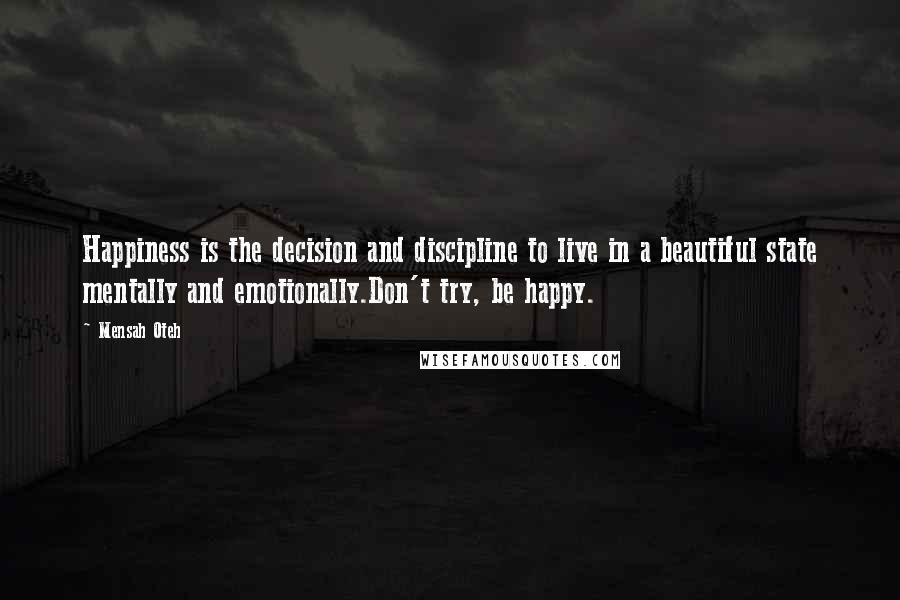 Mensah Oteh Quotes: Happiness is the decision and discipline to live in a beautiful state mentally and emotionally.Don't try, be happy.