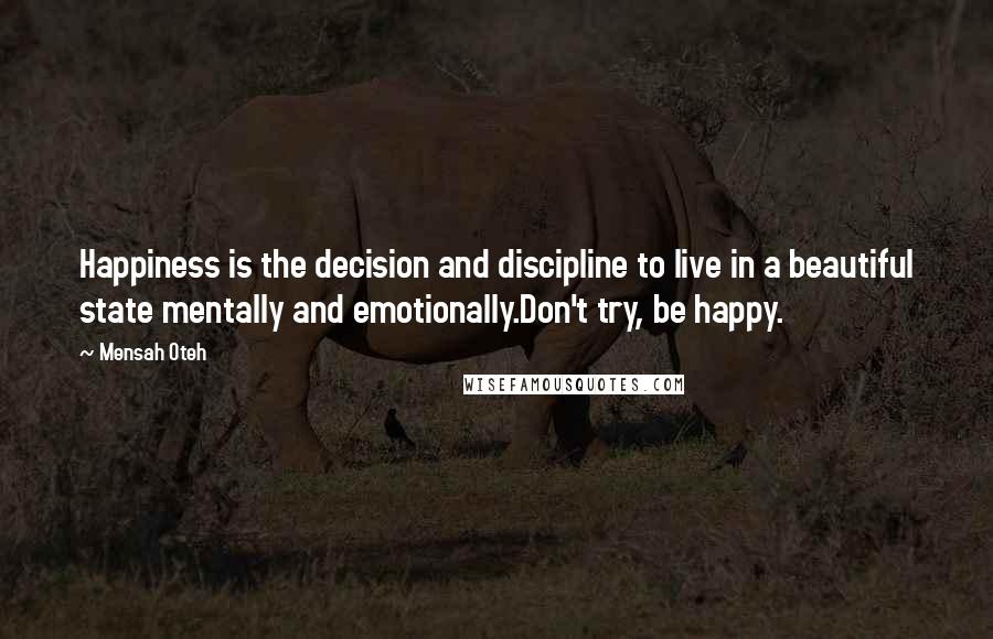 Mensah Oteh Quotes: Happiness is the decision and discipline to live in a beautiful state mentally and emotionally.Don't try, be happy.