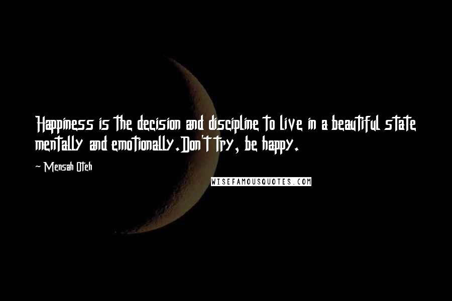 Mensah Oteh Quotes: Happiness is the decision and discipline to live in a beautiful state mentally and emotionally.Don't try, be happy.