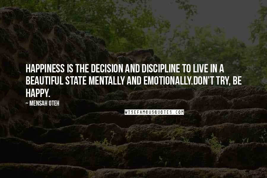 Mensah Oteh Quotes: Happiness is the decision and discipline to live in a beautiful state mentally and emotionally.Don't try, be happy.