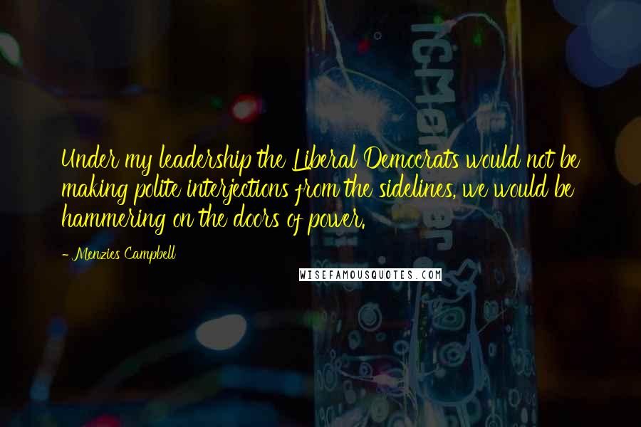 Menzies Campbell Quotes: Under my leadership the Liberal Democrats would not be making polite interjections from the sidelines, we would be hammering on the doors of power.