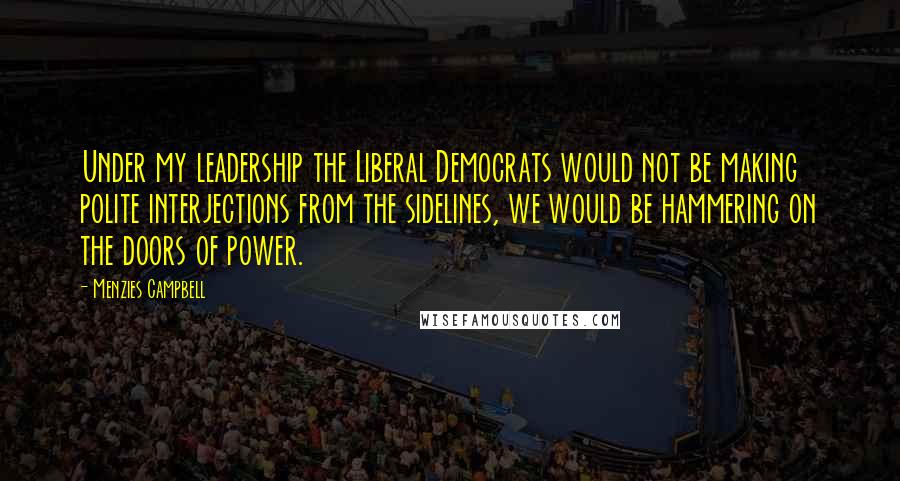 Menzies Campbell Quotes: Under my leadership the Liberal Democrats would not be making polite interjections from the sidelines, we would be hammering on the doors of power.