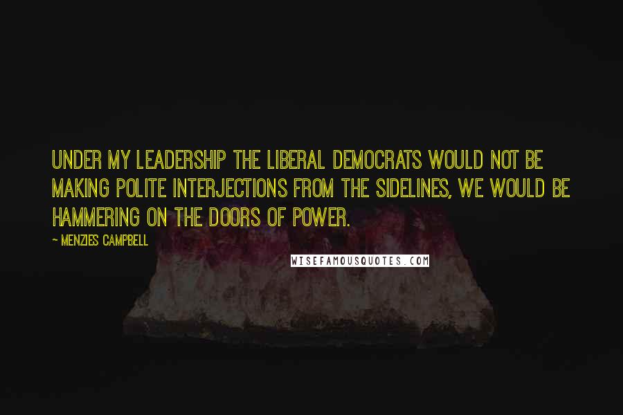 Menzies Campbell Quotes: Under my leadership the Liberal Democrats would not be making polite interjections from the sidelines, we would be hammering on the doors of power.