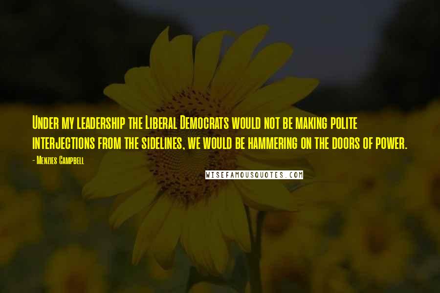 Menzies Campbell Quotes: Under my leadership the Liberal Democrats would not be making polite interjections from the sidelines, we would be hammering on the doors of power.