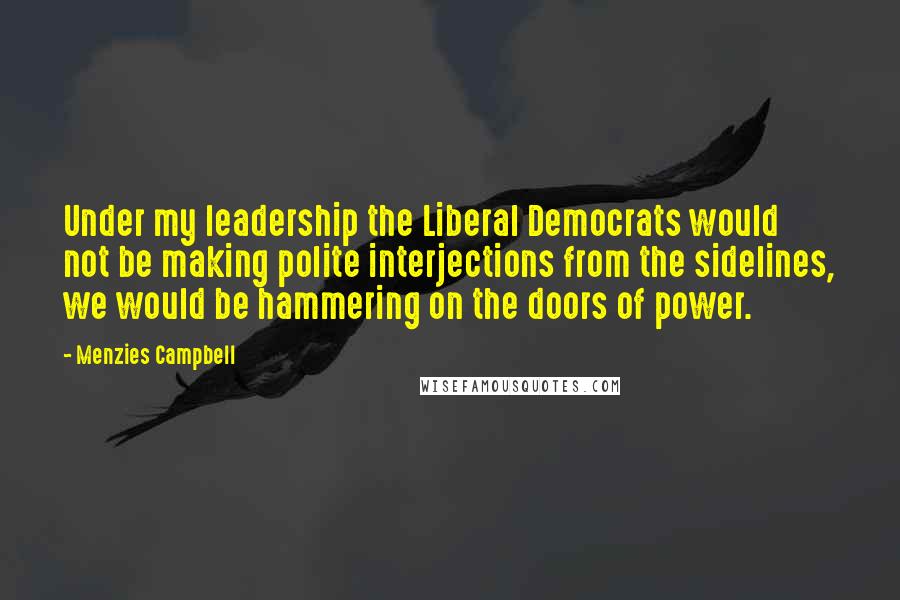 Menzies Campbell Quotes: Under my leadership the Liberal Democrats would not be making polite interjections from the sidelines, we would be hammering on the doors of power.