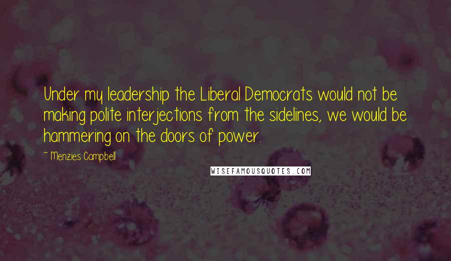 Menzies Campbell Quotes: Under my leadership the Liberal Democrats would not be making polite interjections from the sidelines, we would be hammering on the doors of power.