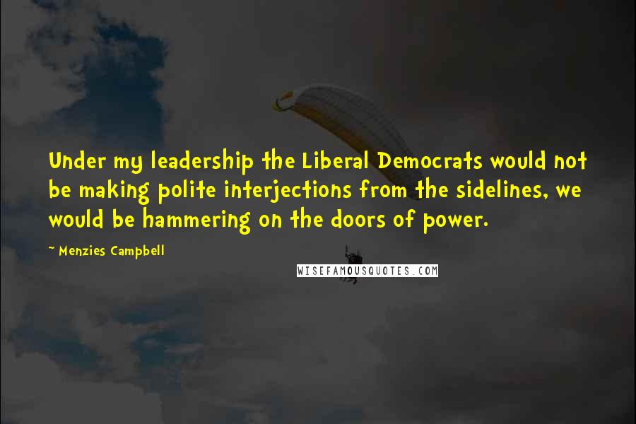 Menzies Campbell Quotes: Under my leadership the Liberal Democrats would not be making polite interjections from the sidelines, we would be hammering on the doors of power.