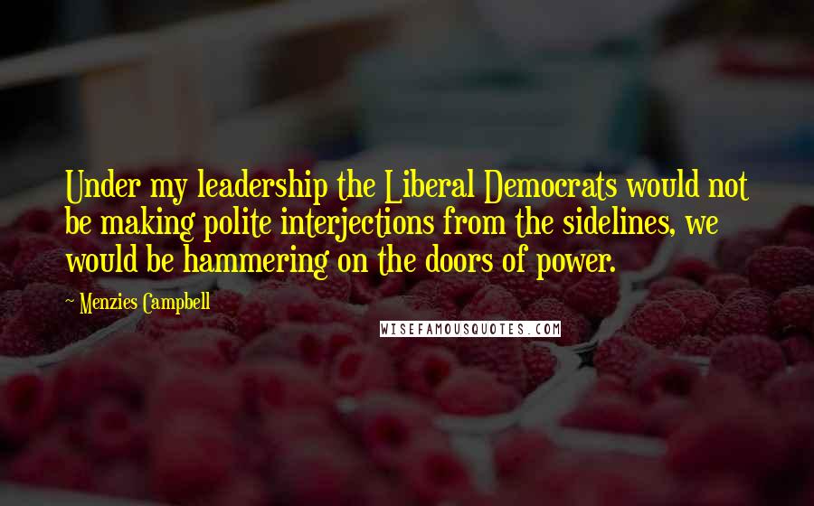 Menzies Campbell Quotes: Under my leadership the Liberal Democrats would not be making polite interjections from the sidelines, we would be hammering on the doors of power.