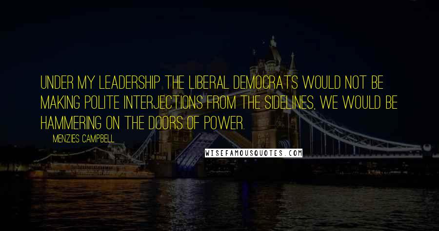 Menzies Campbell Quotes: Under my leadership the Liberal Democrats would not be making polite interjections from the sidelines, we would be hammering on the doors of power.