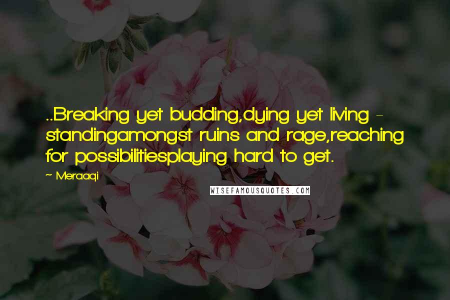 Meraaqi Quotes: ..Breaking yet budding,dying yet living - standingamongst ruins and rage,reaching for possibilitiesplaying hard to get.