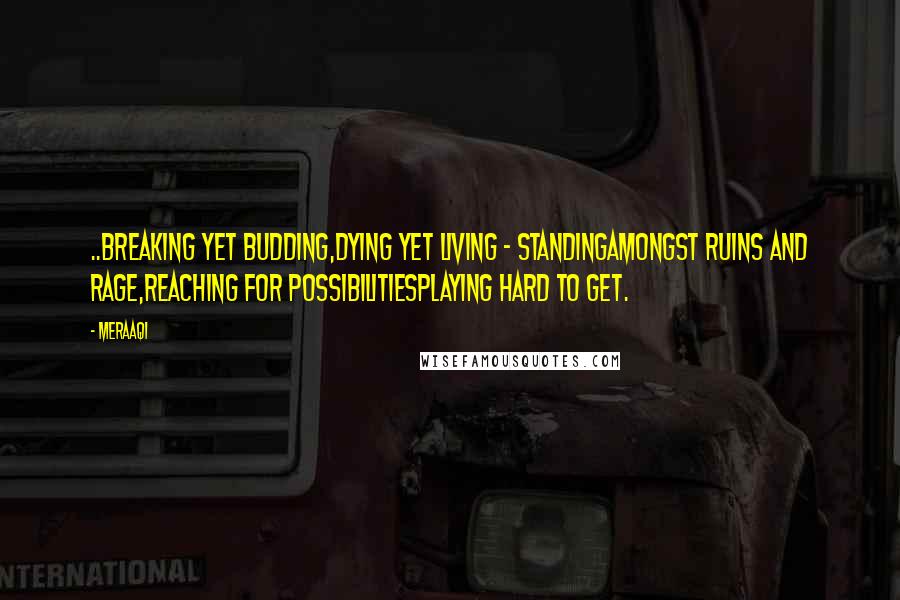 Meraaqi Quotes: ..Breaking yet budding,dying yet living - standingamongst ruins and rage,reaching for possibilitiesplaying hard to get.