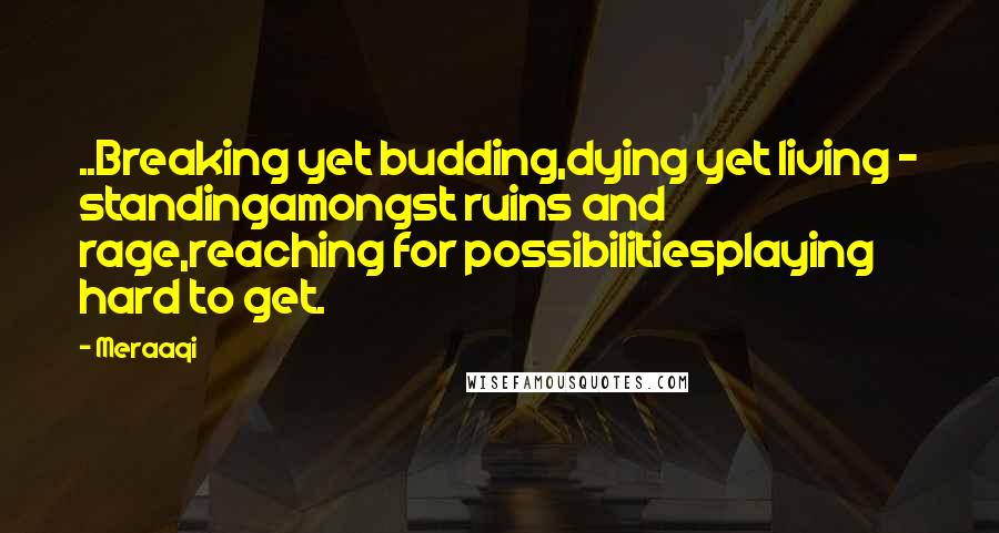 Meraaqi Quotes: ..Breaking yet budding,dying yet living - standingamongst ruins and rage,reaching for possibilitiesplaying hard to get.