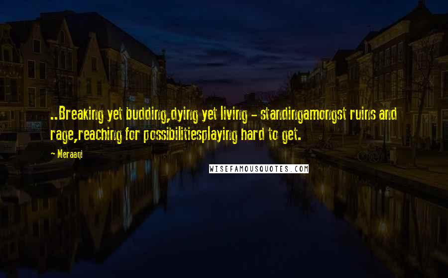 Meraaqi Quotes: ..Breaking yet budding,dying yet living - standingamongst ruins and rage,reaching for possibilitiesplaying hard to get.