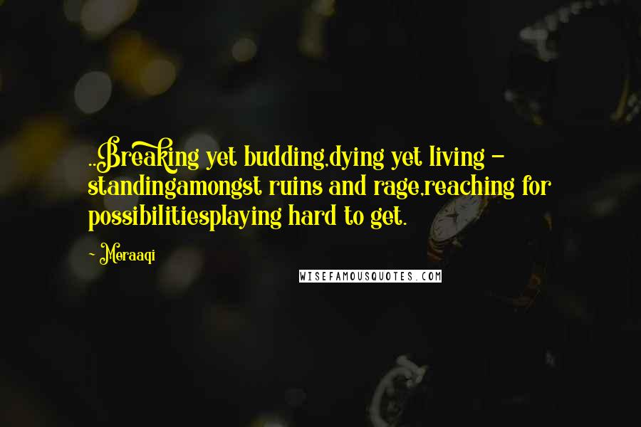 Meraaqi Quotes: ..Breaking yet budding,dying yet living - standingamongst ruins and rage,reaching for possibilitiesplaying hard to get.