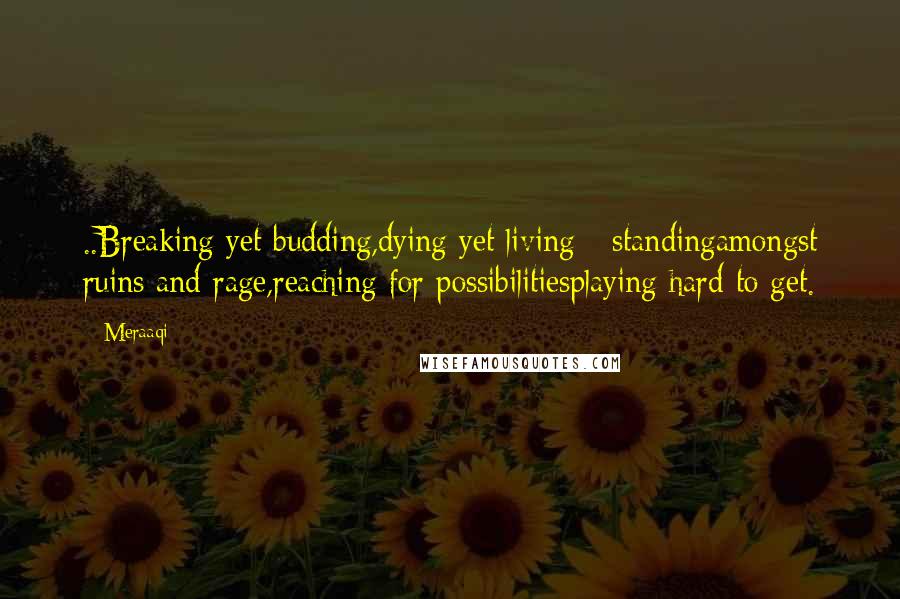 Meraaqi Quotes: ..Breaking yet budding,dying yet living - standingamongst ruins and rage,reaching for possibilitiesplaying hard to get.