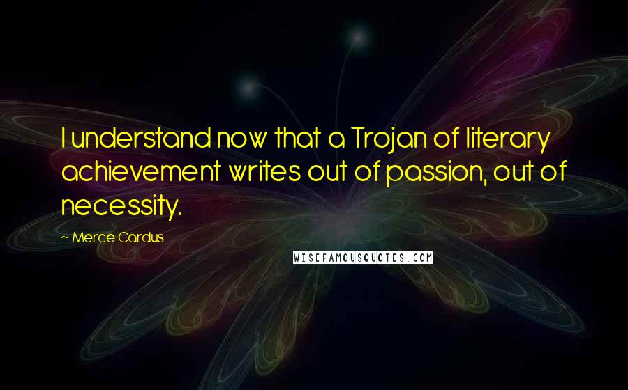 Merce Cardus Quotes: I understand now that a Trojan of literary achievement writes out of passion, out of necessity.