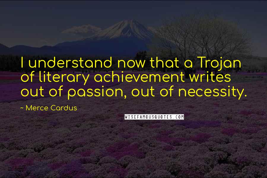 Merce Cardus Quotes: I understand now that a Trojan of literary achievement writes out of passion, out of necessity.
