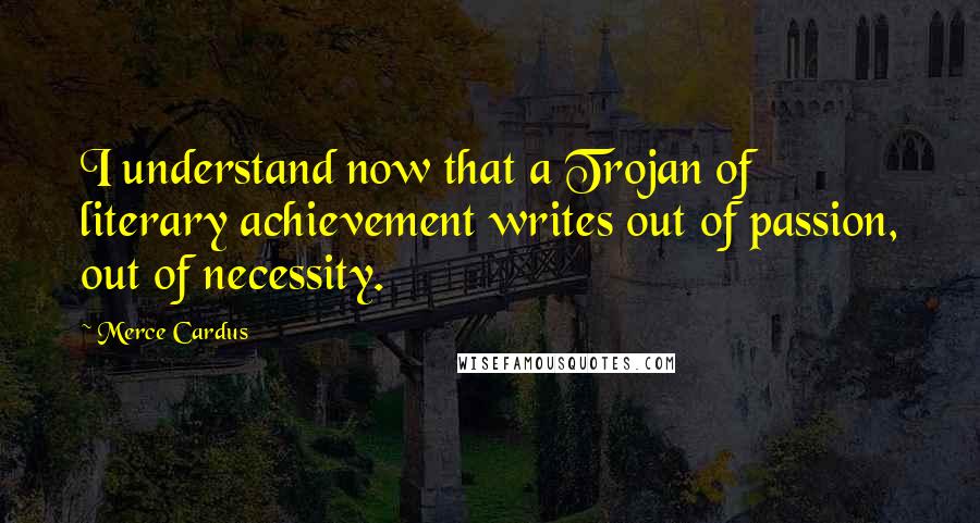 Merce Cardus Quotes: I understand now that a Trojan of literary achievement writes out of passion, out of necessity.