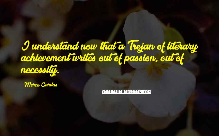 Merce Cardus Quotes: I understand now that a Trojan of literary achievement writes out of passion, out of necessity.