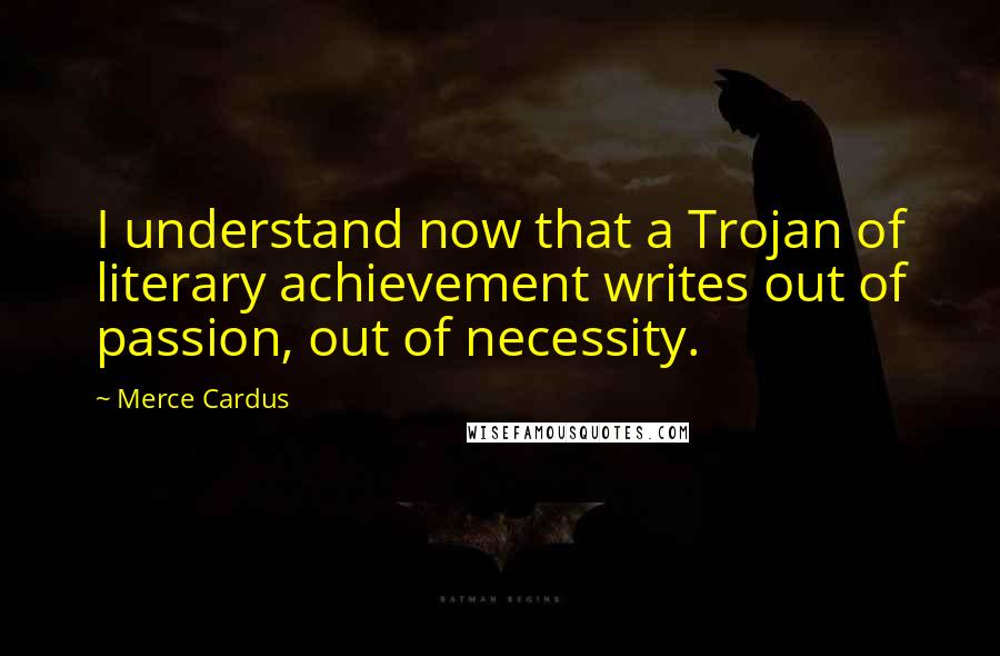 Merce Cardus Quotes: I understand now that a Trojan of literary achievement writes out of passion, out of necessity.