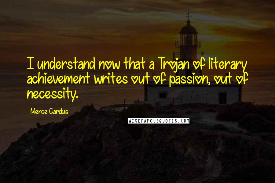 Merce Cardus Quotes: I understand now that a Trojan of literary achievement writes out of passion, out of necessity.