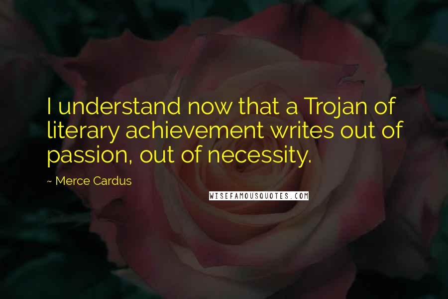 Merce Cardus Quotes: I understand now that a Trojan of literary achievement writes out of passion, out of necessity.