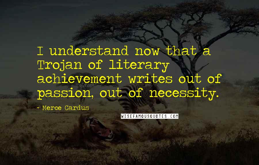 Merce Cardus Quotes: I understand now that a Trojan of literary achievement writes out of passion, out of necessity.