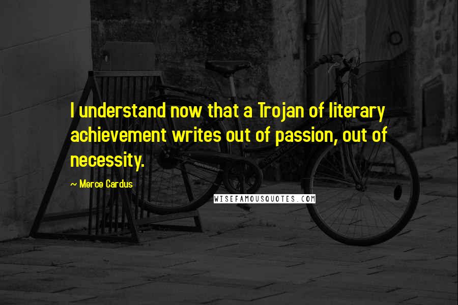 Merce Cardus Quotes: I understand now that a Trojan of literary achievement writes out of passion, out of necessity.