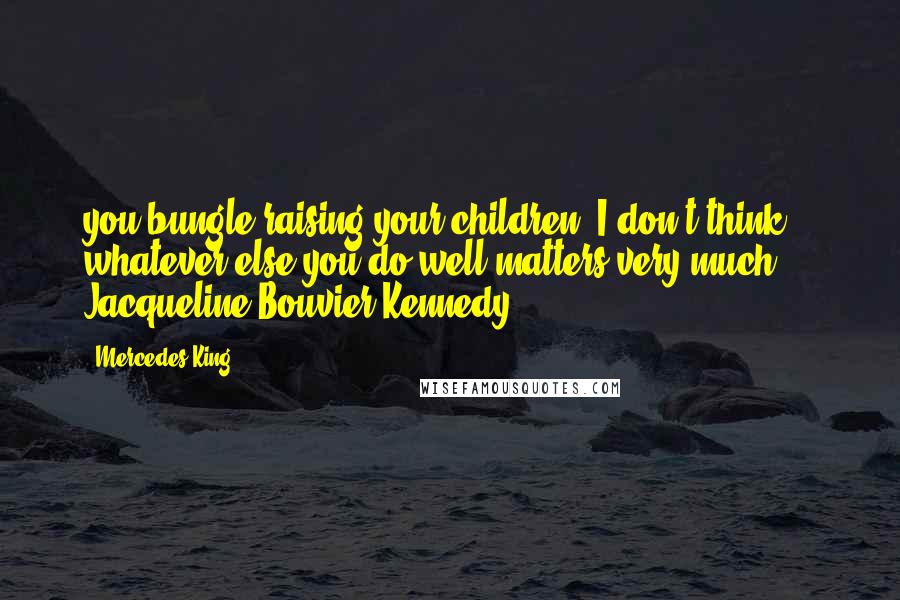 Mercedes King Quotes: you bungle raising your children, I don't think whatever else you do well matters very much." ~ Jacqueline Bouvier Kennedy