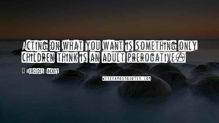 Mercedes Lackey Quotes: Acting on what you want is something only children think is an adult prerogative.