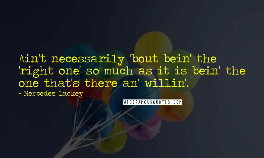 Mercedes Lackey Quotes: Ain't necessarily 'bout bein' the 'right one' so much as it is bein' the one that's there an' willin'.