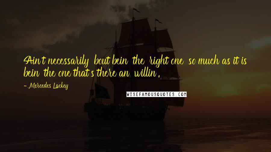 Mercedes Lackey Quotes: Ain't necessarily 'bout bein' the 'right one' so much as it is bein' the one that's there an' willin'.