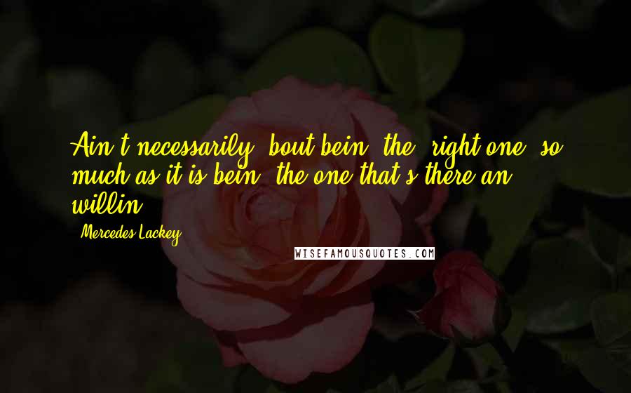 Mercedes Lackey Quotes: Ain't necessarily 'bout bein' the 'right one' so much as it is bein' the one that's there an' willin'.