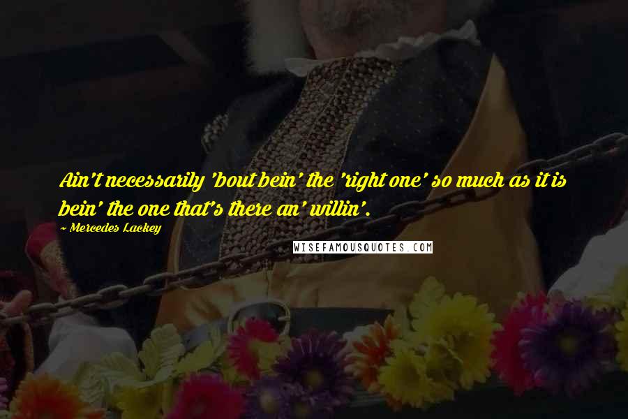 Mercedes Lackey Quotes: Ain't necessarily 'bout bein' the 'right one' so much as it is bein' the one that's there an' willin'.