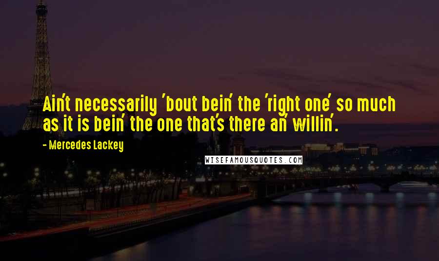Mercedes Lackey Quotes: Ain't necessarily 'bout bein' the 'right one' so much as it is bein' the one that's there an' willin'.