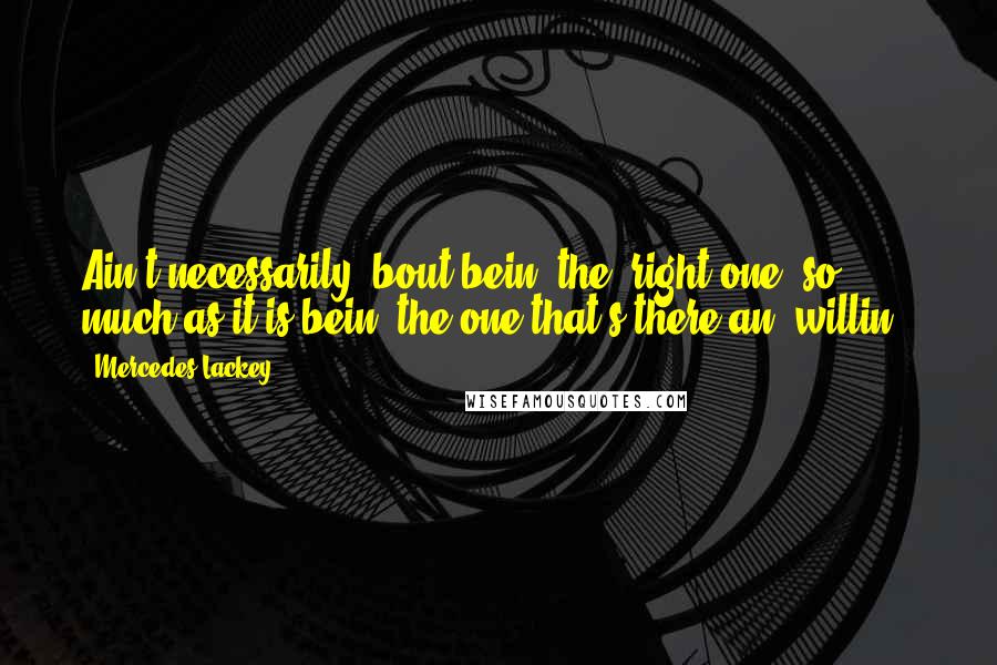 Mercedes Lackey Quotes: Ain't necessarily 'bout bein' the 'right one' so much as it is bein' the one that's there an' willin'.