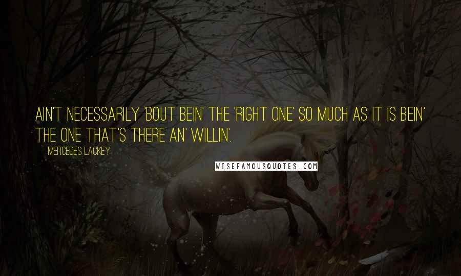 Mercedes Lackey Quotes: Ain't necessarily 'bout bein' the 'right one' so much as it is bein' the one that's there an' willin'.