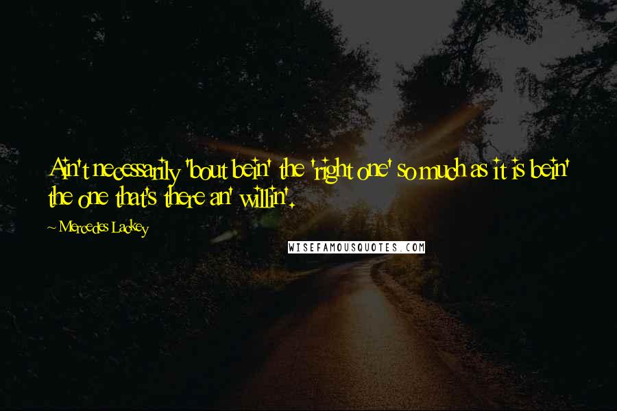 Mercedes Lackey Quotes: Ain't necessarily 'bout bein' the 'right one' so much as it is bein' the one that's there an' willin'.