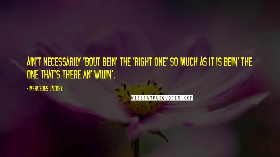 Mercedes Lackey Quotes: Ain't necessarily 'bout bein' the 'right one' so much as it is bein' the one that's there an' willin'.