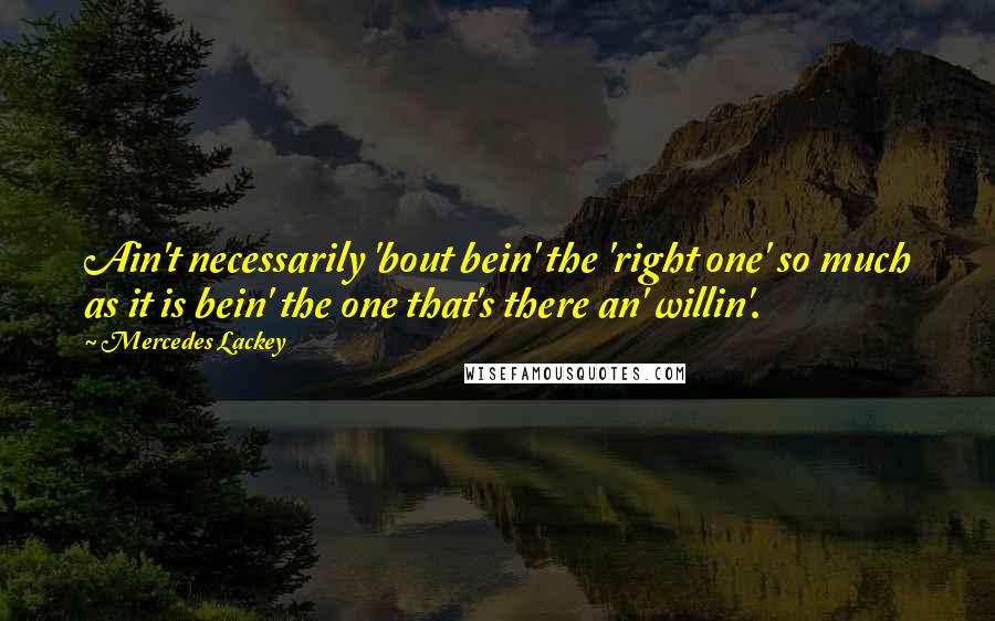 Mercedes Lackey Quotes: Ain't necessarily 'bout bein' the 'right one' so much as it is bein' the one that's there an' willin'.
