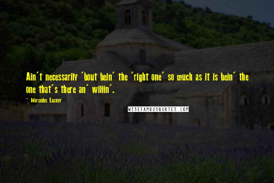 Mercedes Lackey Quotes: Ain't necessarily 'bout bein' the 'right one' so much as it is bein' the one that's there an' willin'.