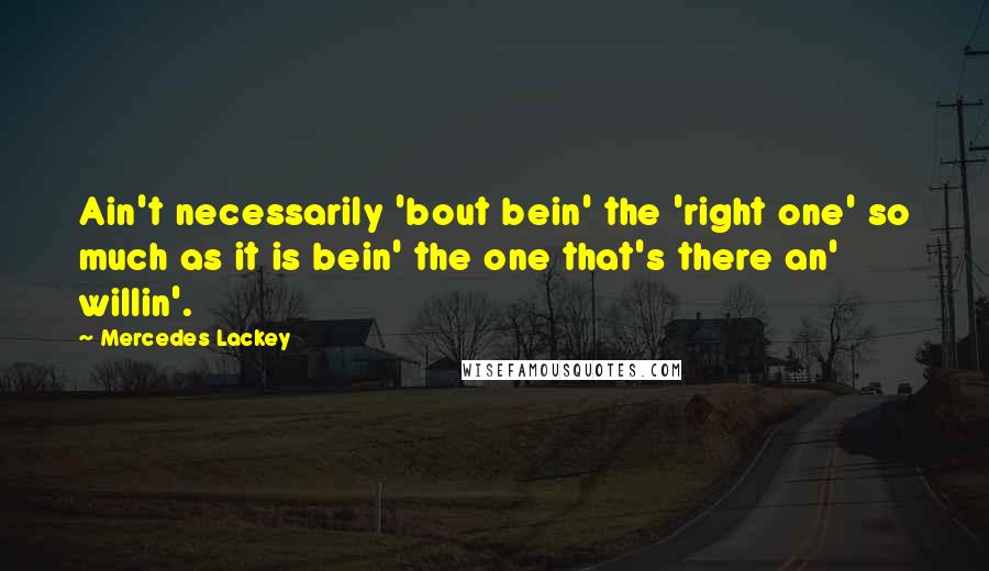 Mercedes Lackey Quotes: Ain't necessarily 'bout bein' the 'right one' so much as it is bein' the one that's there an' willin'.