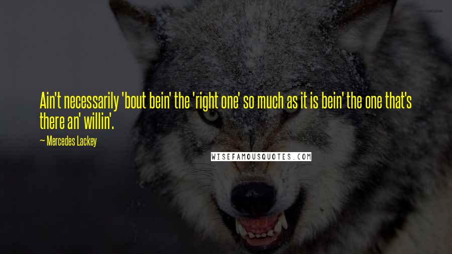 Mercedes Lackey Quotes: Ain't necessarily 'bout bein' the 'right one' so much as it is bein' the one that's there an' willin'.