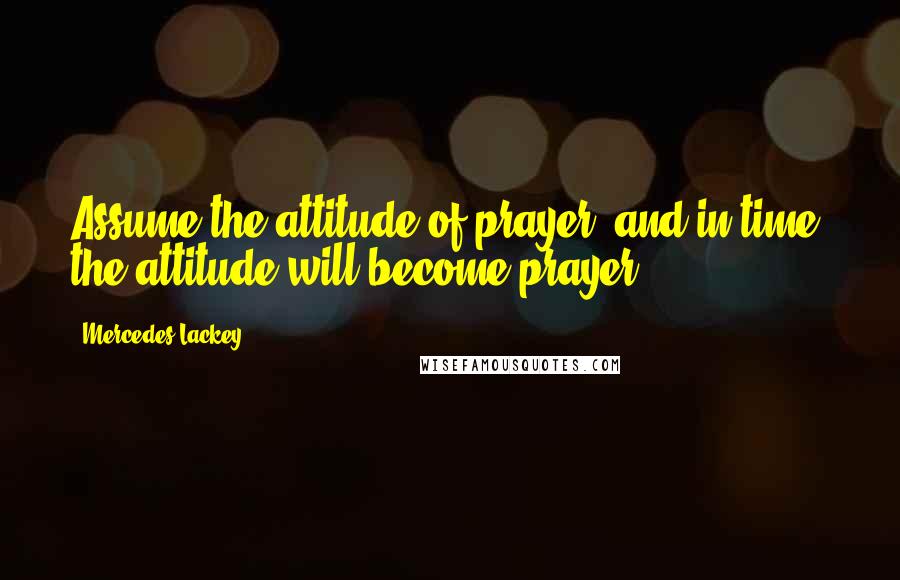 Mercedes Lackey Quotes: Assume the attitude of prayer, and in time, the attitude will become prayer.