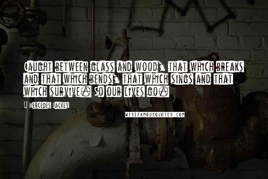 Mercedes Lackey Quotes: Caught between glass and wood, that which breaks and that which bends, that which sings and that which survive. So our lives go.