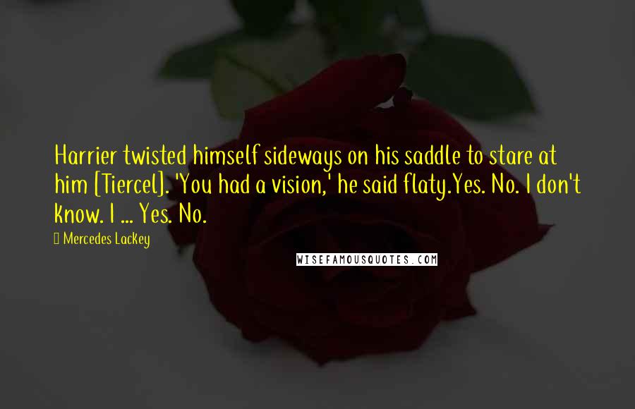 Mercedes Lackey Quotes: Harrier twisted himself sideways on his saddle to stare at him [Tiercel]. 'You had a vision,' he said flaty.Yes. No. I don't know. I ... Yes. No.