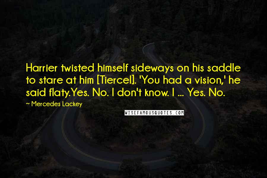 Mercedes Lackey Quotes: Harrier twisted himself sideways on his saddle to stare at him [Tiercel]. 'You had a vision,' he said flaty.Yes. No. I don't know. I ... Yes. No.